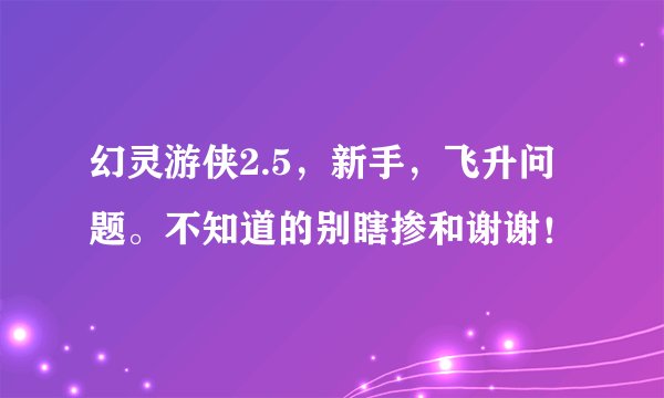 幻灵游侠2.5，新手，飞升问题。不知道的别瞎掺和谢谢！