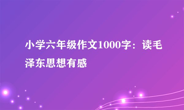小学六年级作文1000字：读毛泽东思想有感