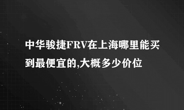 中华骏捷FRV在上海哪里能买到最便宜的,大概多少价位
