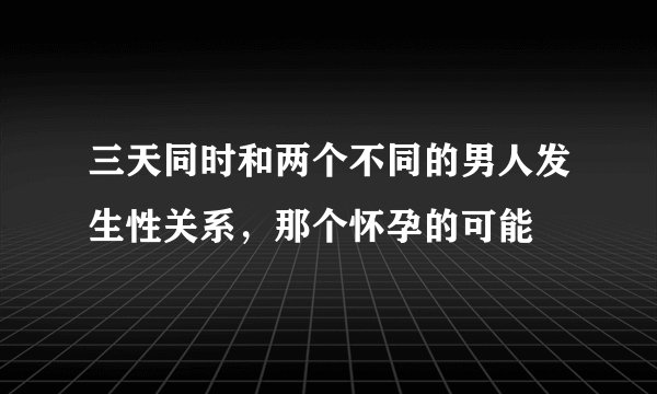 三天同时和两个不同的男人发生性关系，那个怀孕的可能