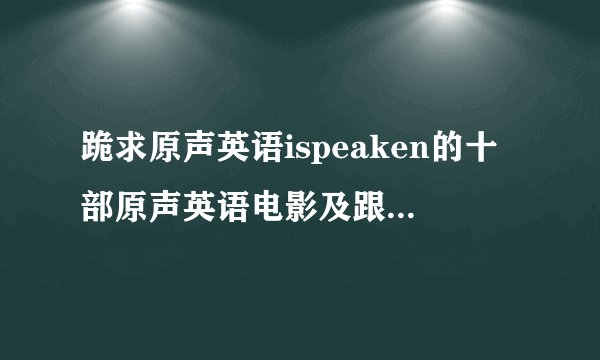 跪求原声英语ispeaken的十部原声英语电影及跟读模仿资料啊
