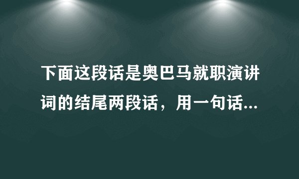 下面这段话是奥巴马就职演讲词的结尾两段话，用一句话概括出这两段话的大意，并找出运用的修辞手法。       这是我们的时刻，这是我们的时代--让我们的人民重新回去工作，为我们的孩子打开机会的大门；积累财富，促进和平；重拾美国梦，重申基本的真相--相对于大多数而言，我们是独一无二的；当我们呼吸时，我们希望，在我们面对讥笑、怀疑以及别人对我们说我们不能的时候，我们将会用凝聚了人类精神的永恒信条作出回应：       是的，我们可以！是的，我们可以！答：___