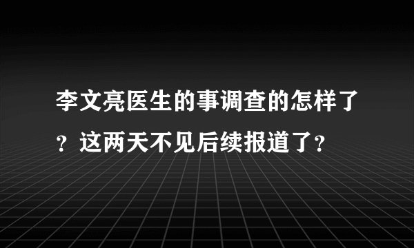 李文亮医生的事调查的怎样了？这两天不见后续报道了？