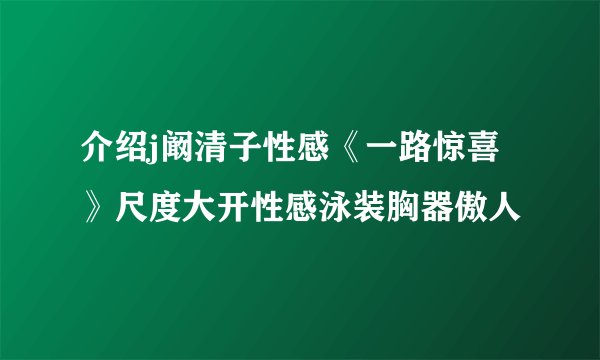 介绍j阚清子性感《一路惊喜》尺度大开性感泳装胸器傲人