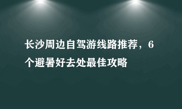 长沙周边自驾游线路推荐，6个避暑好去处最佳攻略