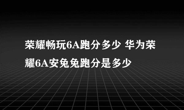 荣耀畅玩6A跑分多少 华为荣耀6A安兔兔跑分是多少