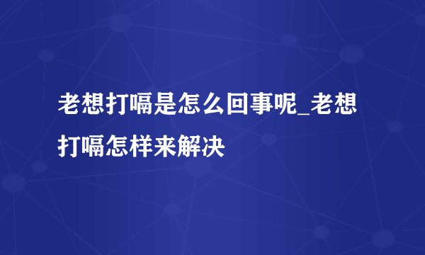 老想打嗝是怎么回事呢_老想打嗝怎样来解决
