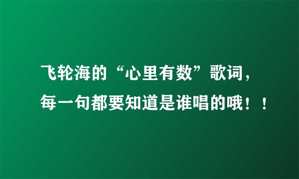 飞轮海的“心里有数”歌词，每一句都要知道是谁唱的哦！！