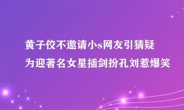 黄子佼不邀请小s网友引猜疑为迎著名女星插剑扮孔刘惹爆笑