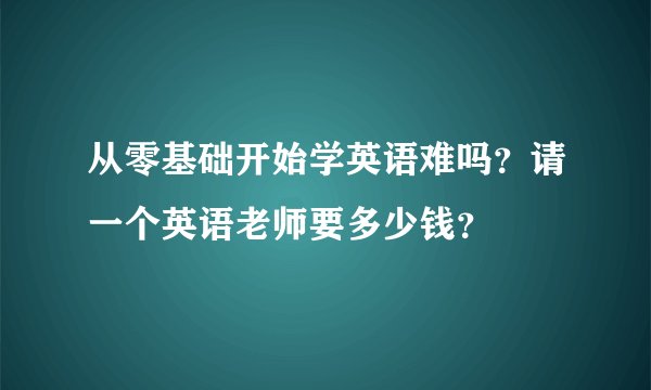 从零基础开始学英语难吗？请一个英语老师要多少钱？