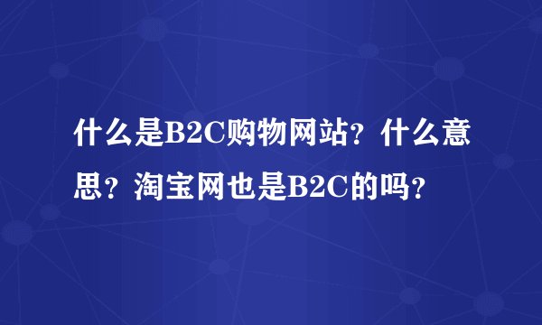 什么是B2C购物网站？什么意思？淘宝网也是B2C的吗？