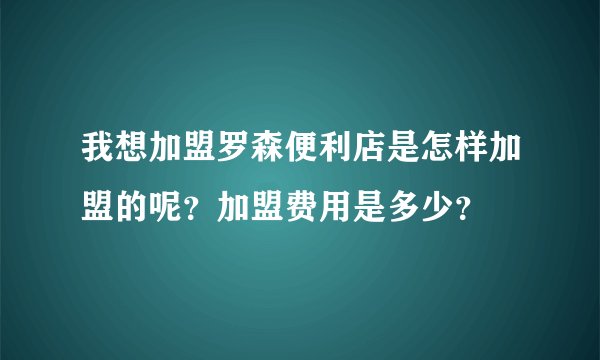 我想加盟罗森便利店是怎样加盟的呢？加盟费用是多少？