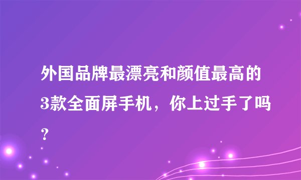 外国品牌最漂亮和颜值最高的3款全面屏手机，你上过手了吗？