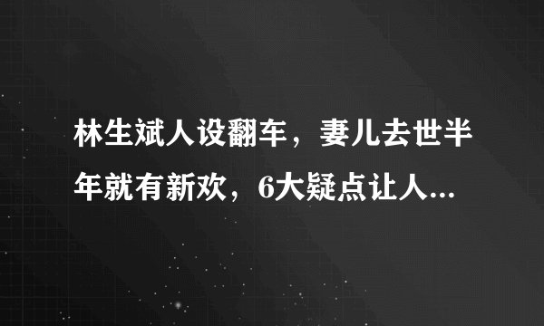 林生斌人设翻车，妻儿去世半年就有新欢，6大疑点让人遍体生寒！