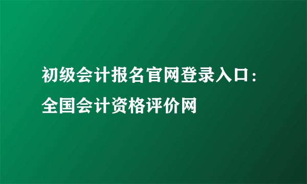 初级会计报名官网登录入口：全国会计资格评价网