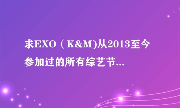 求EXO（K&M)从2013至今参加过的所有综艺节目的名字！！！