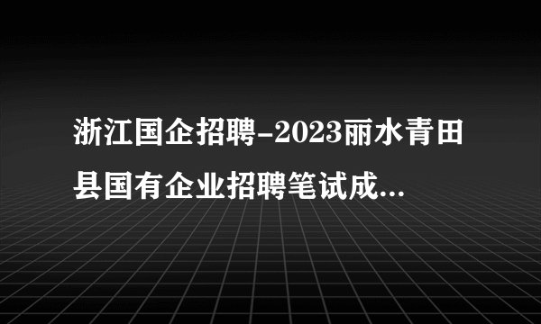 浙江国企招聘-2023丽水青田县国有企业招聘笔试成绩及入围面试人员名单的通知