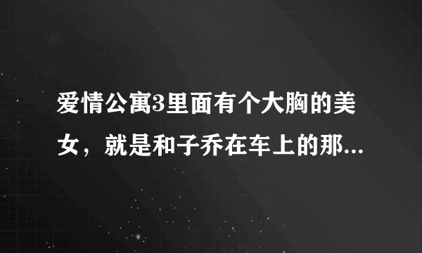 爱情公寓3里面有个大胸的美女，就是和子乔在车上的那个，有虎牙，很可爱的那个是谁