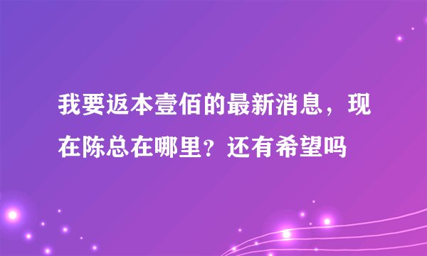我要返本壹佰的最新消息，现在陈总在哪里？还有希望吗