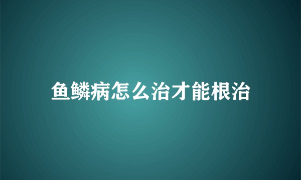 鱼鳞病怎么治才能根治