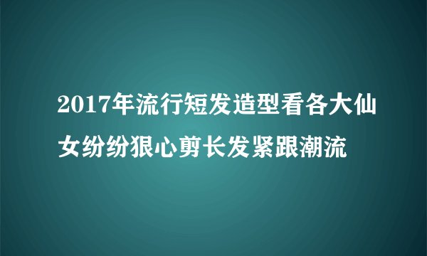 2017年流行短发造型看各大仙女纷纷狠心剪长发紧跟潮流