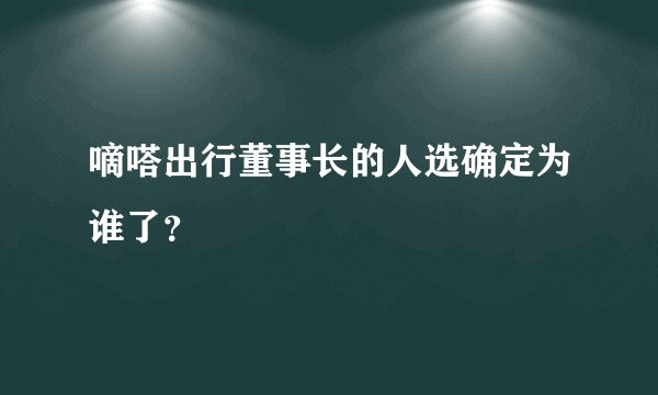 嘀嗒出行董事长的人选确定为谁了？