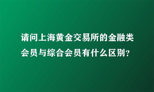 请问上海黄金交易所的金融类会员与综合会员有什么区别？