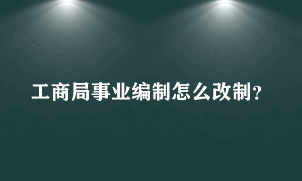 工商局事业编制怎么改制？