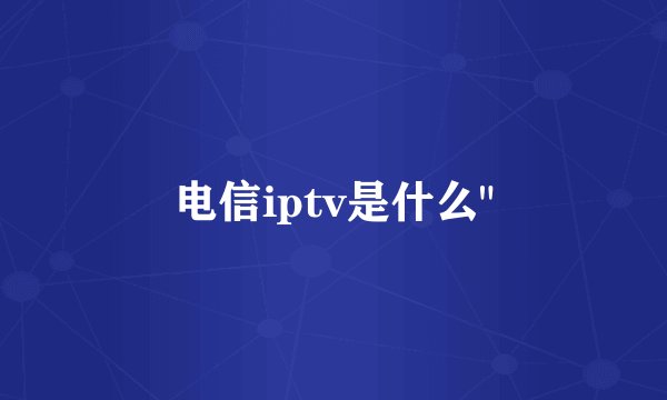 电信iptv是什么