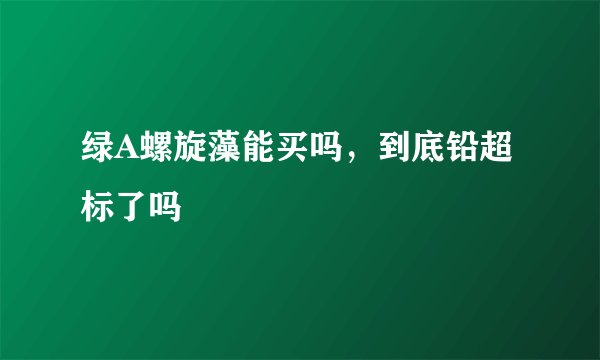 绿A螺旋藻能买吗，到底铅超标了吗