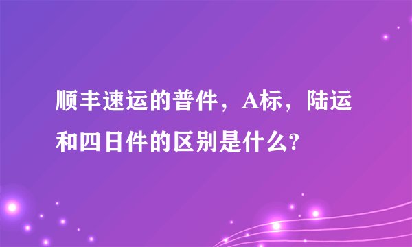 顺丰速运的普件，A标，陆运和四日件的区别是什么?