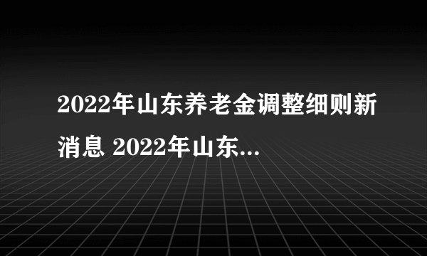 2022年山东养老金调整细则新消息 2022年山东养老金计算方法