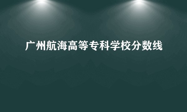 广州航海高等专科学校分数线