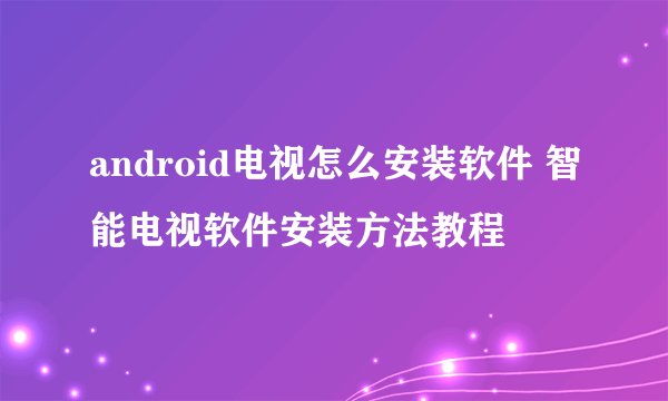 android电视怎么安装软件 智能电视软件安装方法教程