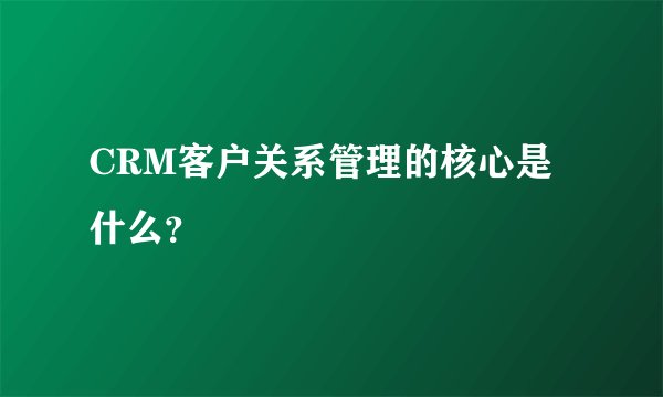 CRM客户关系管理的核心是什么？