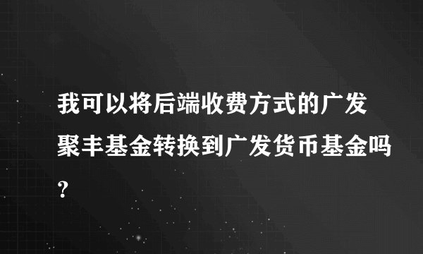 我可以将后端收费方式的广发聚丰基金转换到广发货币基金吗？