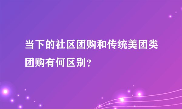 当下的社区团购和传统美团类团购有何区别？