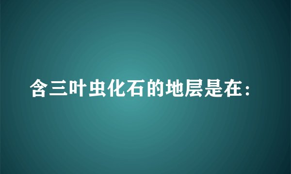 含三叶虫化石的地层是在：