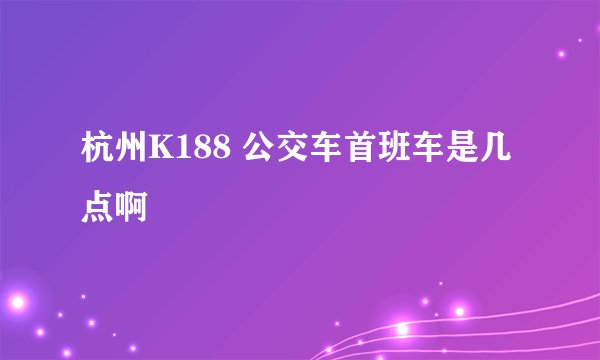 杭州K188 公交车首班车是几点啊