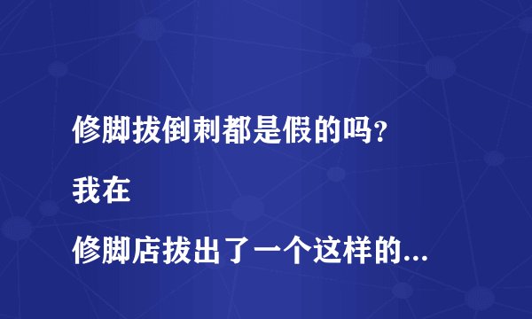 修脚拔倒刺都是假的吗？
我在修脚店拔出了一个这样的东西 老板说一根十块，总共要收我300多元 ，请