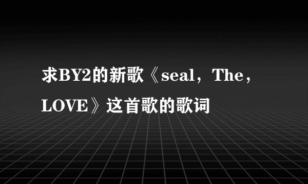 求BY2的新歌《seal，The，LOVE》这首歌的歌词