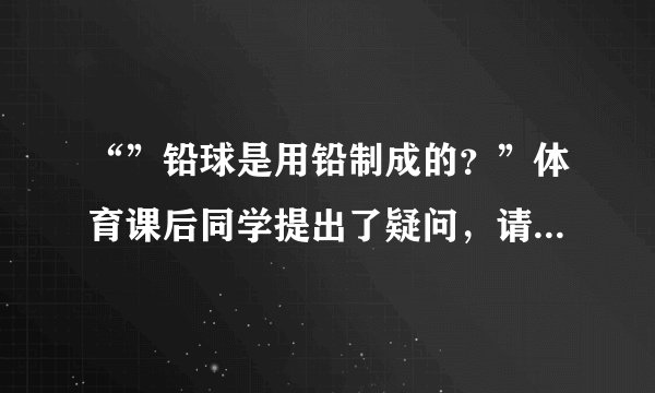 “”铅球是用铅制成的？”体育课后同学提出了疑问，请你设计一种鉴别方法来探究这一问题(假设铅球是实心