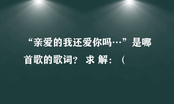 “亲爱的我还爱你吗…”是哪首歌的歌词？ 求 解：（