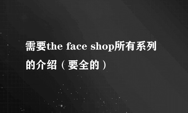 需要the face shop所有系列的介绍（要全的）