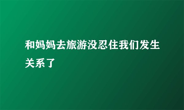 和妈妈去旅游没忍住我们发生关系了