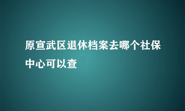 原宣武区退休档案去哪个社保中心可以查
