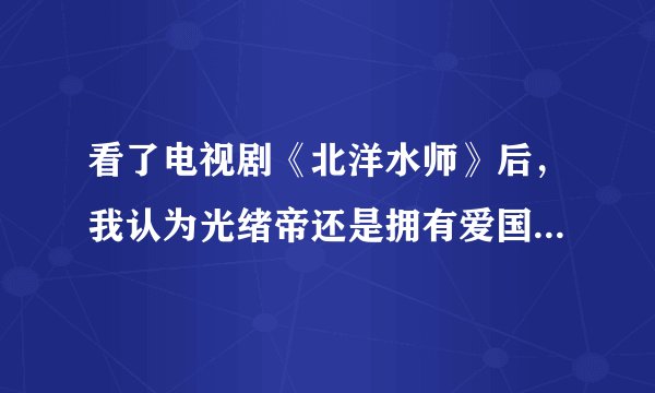 看了电视剧《北洋水师》后，我认为光绪帝还是拥有爱国立场的，尽管能力不够，对吗？