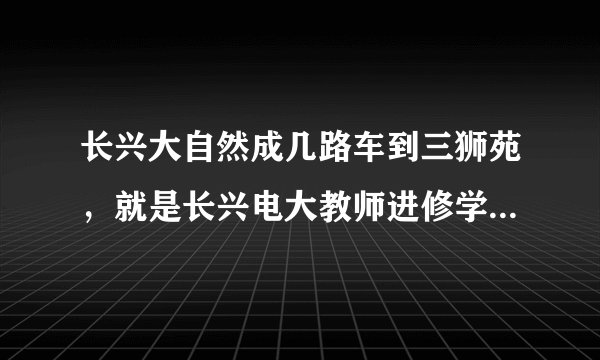 长兴大自然成几路车到三狮苑，就是长兴电大教师进修学院对面那个，如果没有的话，可以乘几路车到学校最近