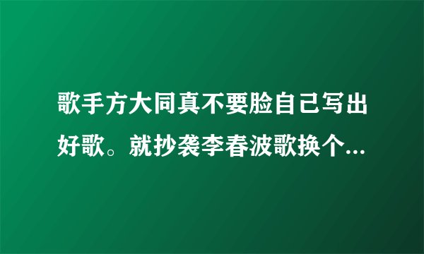 歌手方大同真不要脸自己写出好歌。就抄袭李春波歌换个唱腔就说是自己的，真是无耻到级点