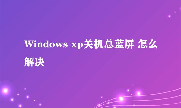 Windows xp关机总蓝屏 怎么解决